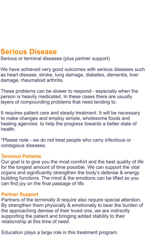 Serious Disease Serious or terminal diseases (plus partner support)  We have achieved very good outcomes with serious diseases such as heart disease, stroke, lung damage, diabetes, dementia, liver damage, rheumatoid arthritis.  These problems can be slower to respond - especially when the person is heavily medicated. In these cases there are usually layers of compounding problems that need tending to.   It requires patient care and steady treatment. It will be necessary to make changes and employ simple, wholesome foods and healing agencies  to help the progress towards a better state of health.  *Please note - we do not treat people who carry infectious or contagious diseases.  Terminal Patients Our goal is to give you the most comfort and the best quality of life for the longest amount of time possible. We can support the vital organs and significantly strengthen the body’s defense & energy building functions. The mind & the emotions can be lifted so you can find joy on the final passage of life.  Partner Support Partners of the terminally ill require also require special attention. By strengthen them physically & emotionally to bear the burden of the approaching demise of their loved one, we are indirectly supporting the patient and bringing added stability to their relationship at this time of need.   Education plays a large role in this treatment program.